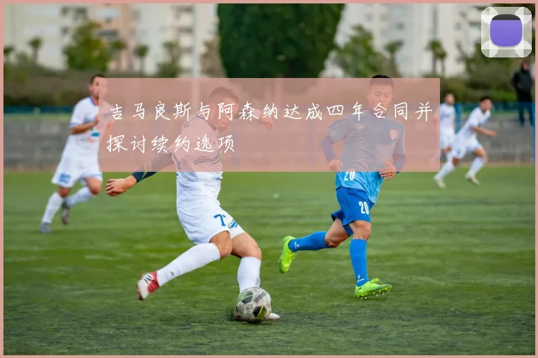吉马良斯与阿森纳达成四年合同并探讨续约选项