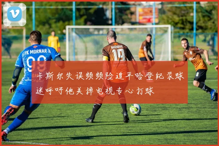 卡斯尔失误频频险追平哈登纪录球迷呼吁他关掉电视专心打球