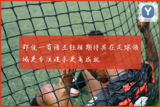 邵佳一寄语王钰栋期待其在足球领域更专注追求更高成就