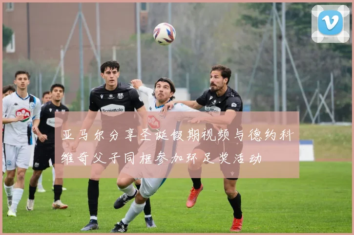亚马尔分享圣诞假期视频与德约科维奇父子同框参加环足奖活动