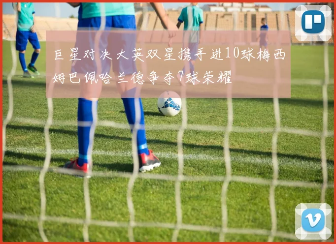 巨星对决大英双星携手进10球梅西姆巴佩哈兰德争夺7球荣耀