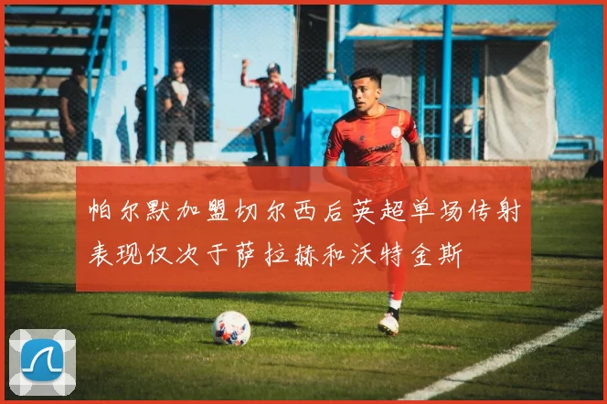 帕尔默加盟切尔西后英超单场传射表现仅次于萨拉赫和沃特金斯