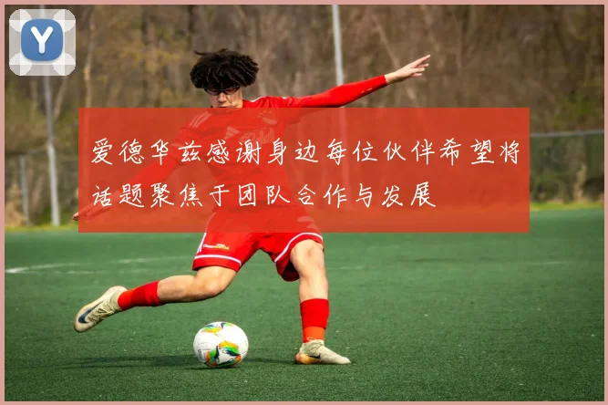 爱德华兹感谢身边每位伙伴希望将话题聚焦于团队合作与发展