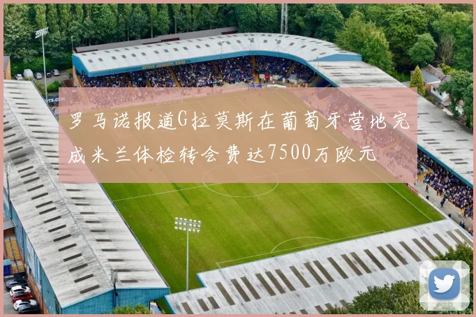 罗马诺报道G拉莫斯在葡萄牙营地完成米兰体检转会费达7500万欧元