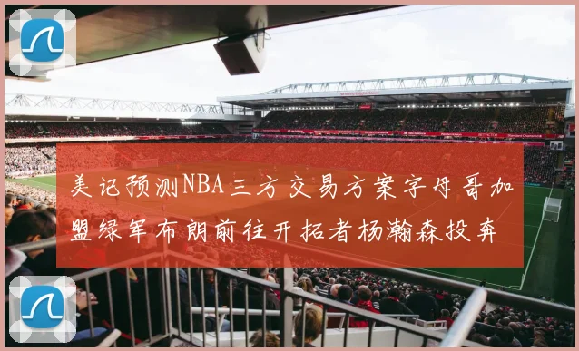 美记预测NBA三方交易方案字母哥加盟绿军布朗前往开拓者杨瀚森投奔雄鹿