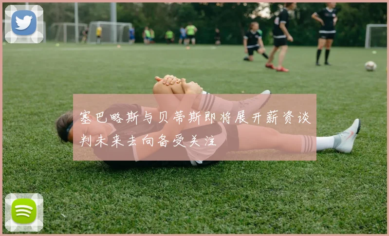 塞巴略斯与贝蒂斯即将展开薪资谈判未来去向备受关注