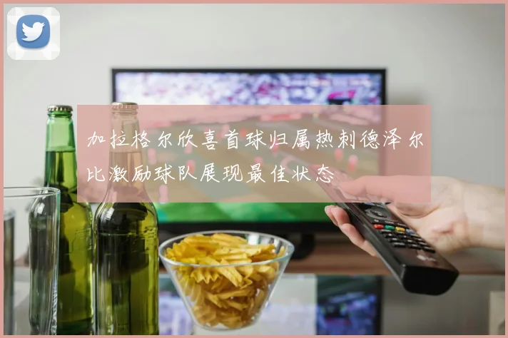 加拉格尔欣喜首球归属热刺德泽尔比激励球队展现最佳状态