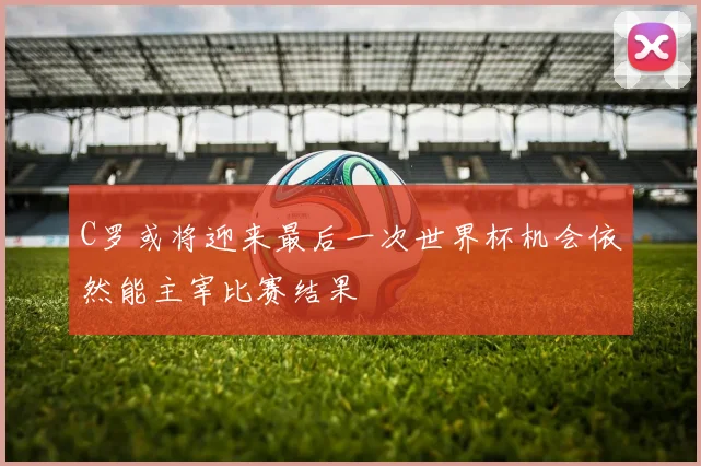 C罗或将迎来最后一次世界杯机会依然能主宰比赛结果