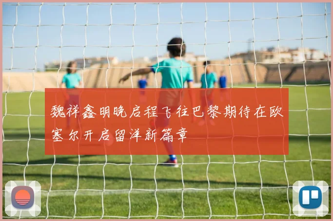魏祥鑫明晚启程飞往巴黎期待在欧塞尔开启留洋新篇章