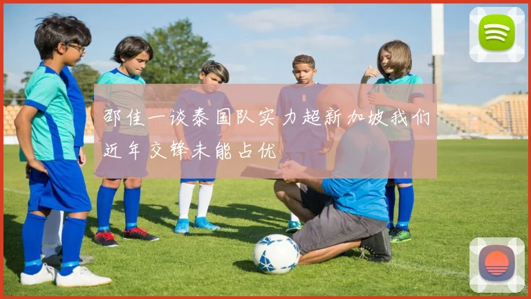 邵佳一谈泰国队实力超新加坡我们近年交锋未能占优
