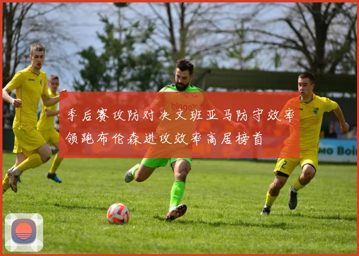 季后赛攻防对决文班亚马防守效率领跑布伦森进攻效率高居榜首