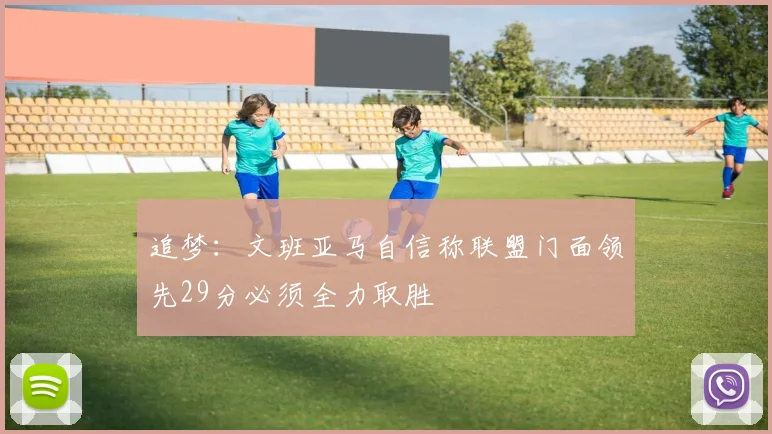 追梦：文班亚马自信称联盟门面领先29分必须全力取胜