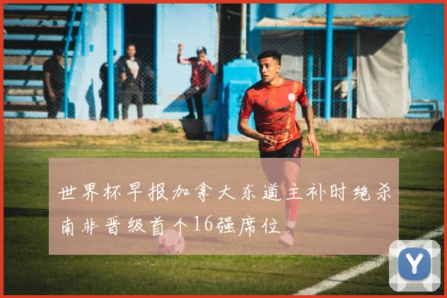 世界杯早报加拿大东道主补时绝杀南非晋级首个16强席位