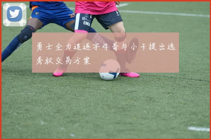 勇士全力追逐字母哥与小卡提出选秀权交易方案