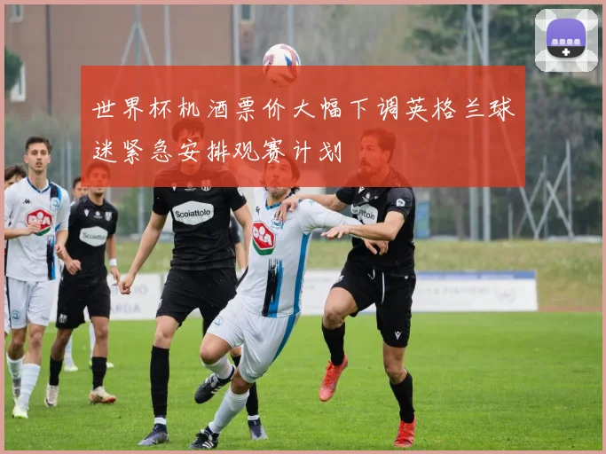 世界杯机酒票价大幅下调英格兰球迷紧急安排观赛计划