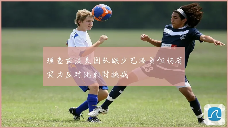理查兹谈美国队缺少巴洛贡但仍有实力应对比利时挑战