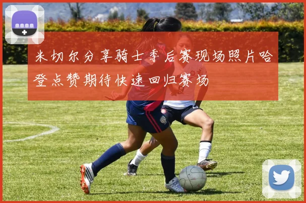 米切尔分享骑士季后赛现场照片哈登点赞期待快速回归赛场