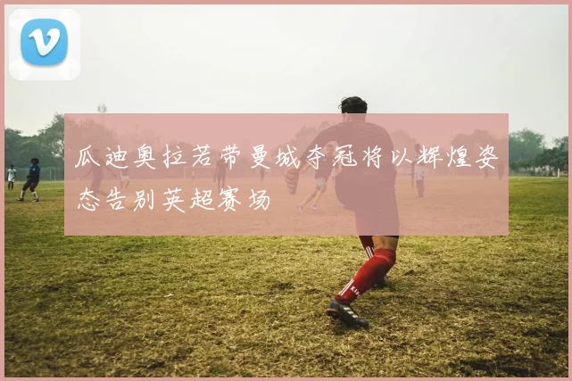 瓜迪奥拉若带曼城夺冠将以辉煌姿态告别英超赛场