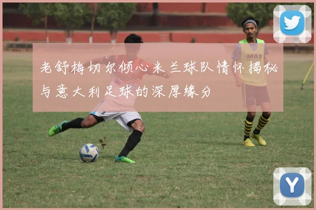 老舒梅切尔倾心米兰球队情怀揭秘与意大利足球的深厚缘分
