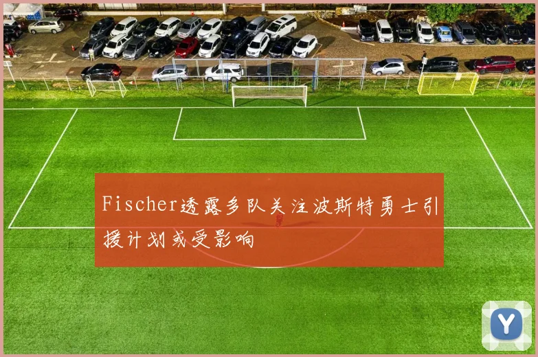 Fischer透露多队关注波斯特勇士引援计划或受影响